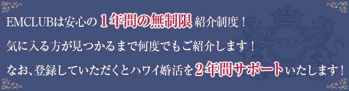 EMCLUBは安心の1年間の無制限紹介制度!気に入る方が見つかるまで何度でもご紹介します!なお、登録していただくとハワイ婚活を2年間サポートいたします!