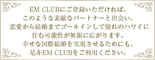 EMCLUBにご登録いただければ、このような素敵なパートナーと出会い、恋愛から結婚までゴールインして憧れのハワイに住む可能性が無限に広がります。幸せな国際結婚を実現させるためにも、是非EMCLUBをご利用ください。
